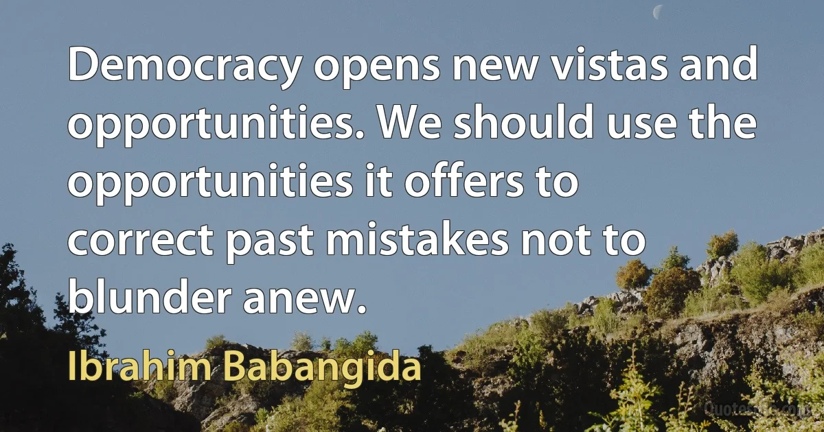 Democracy opens new vistas and opportunities. We should use the opportunities it offers to correct past mistakes not to blunder anew. (Ibrahim Babangida)