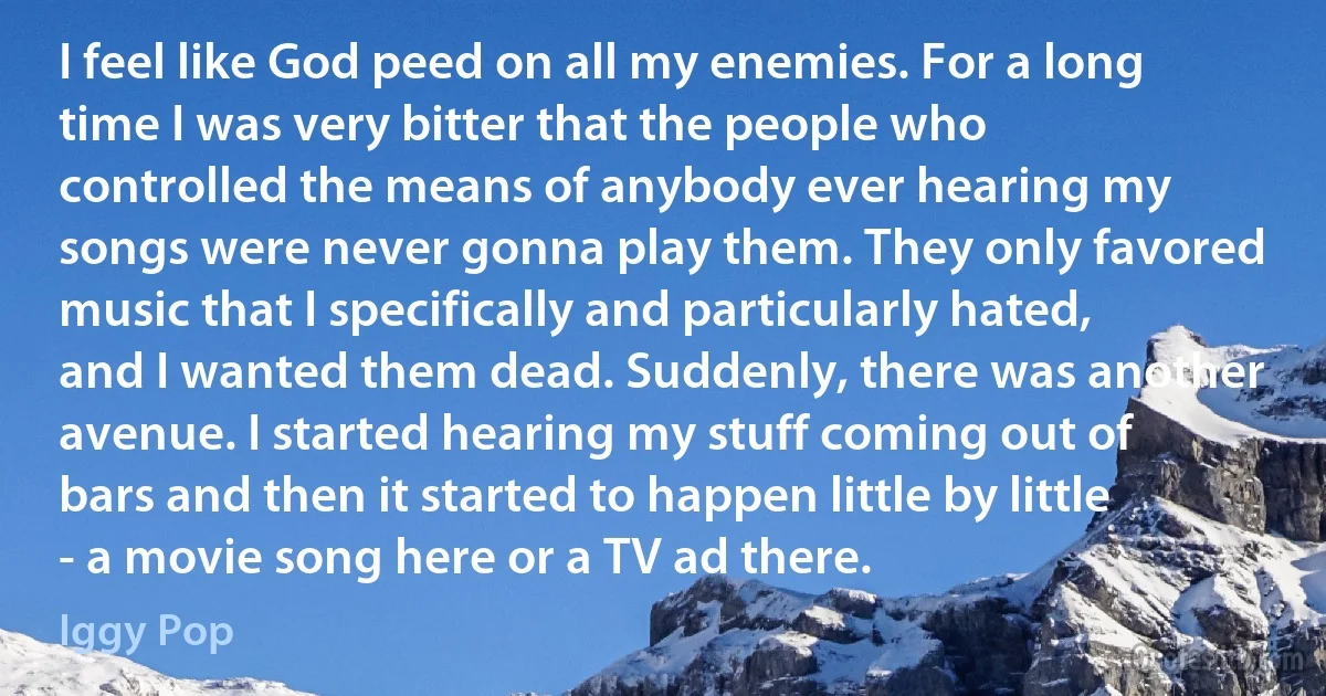 I feel like God peed on all my enemies. For a long time I was very bitter that the people who controlled the means of anybody ever hearing my songs were never gonna play them. They only favored music that I specifically and particularly hated, and I wanted them dead. Suddenly, there was another avenue. I started hearing my stuff coming out of bars and then it started to happen little by little - a movie song here or a TV ad there. (Iggy Pop)