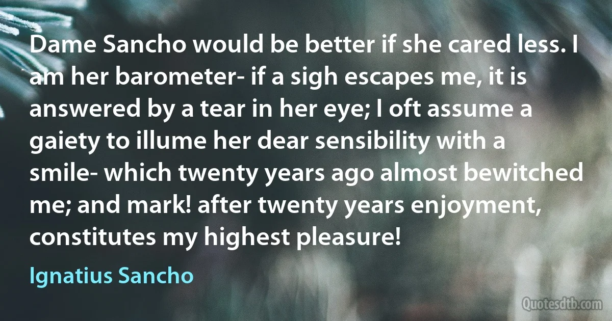 Dame Sancho would be better if she cared less. I am her barometer- if a sigh escapes me, it is answered by a tear in her eye; I oft assume a gaiety to illume her dear sensibility with a smile- which twenty years ago almost bewitched me; and mark! after twenty years enjoyment, constitutes my highest pleasure! (Ignatius Sancho)