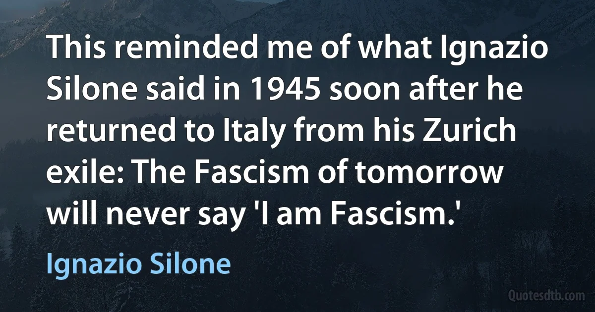 This reminded me of what Ignazio Silone said in 1945 soon after he returned to Italy from his Zurich exile: The Fascism of tomorrow will never say 'I am Fascism.' (Ignazio Silone)