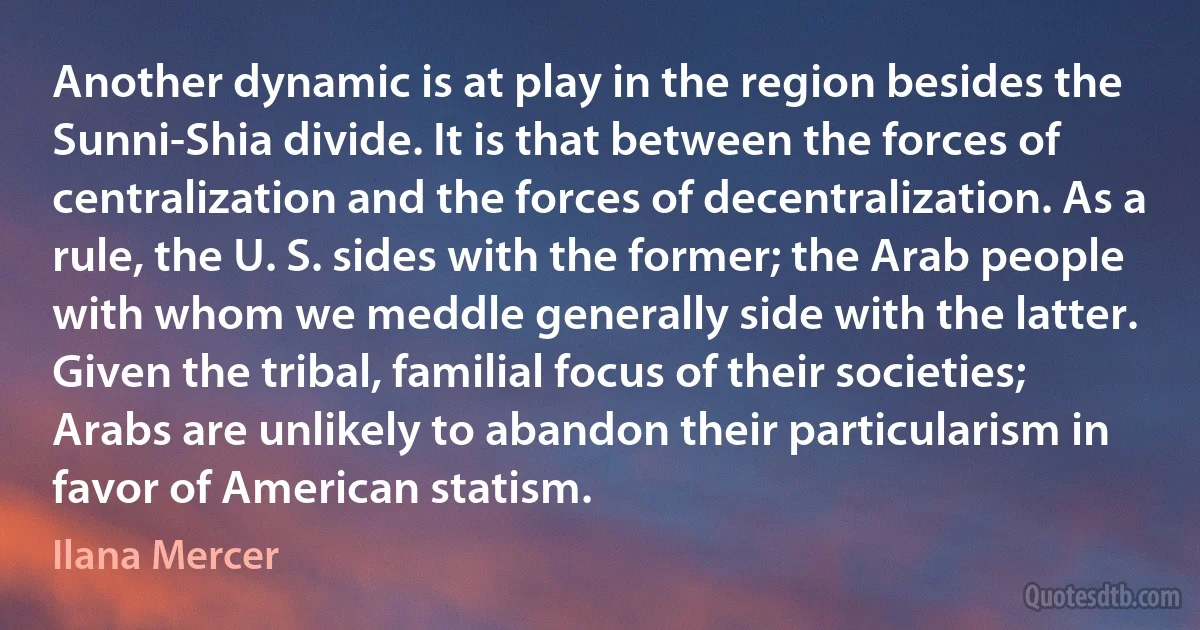 Another dynamic is at play in the region besides the Sunni-Shia divide. It is that between the forces of centralization and the forces of decentralization. As a rule, the U. S. sides with the former; the Arab people with whom we meddle generally side with the latter. Given the tribal, familial focus of their societies; Arabs are unlikely to abandon their particularism in favor of American statism. (Ilana Mercer)