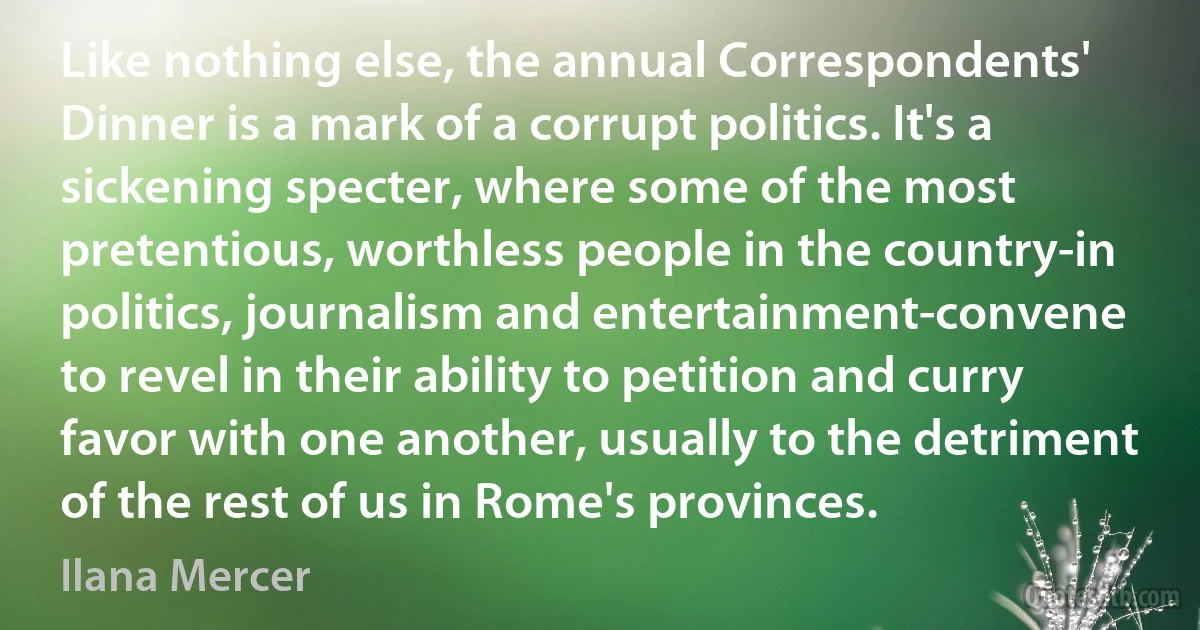 Like nothing else, the annual Correspondents' Dinner is a mark of a corrupt politics. It's a sickening specter, where some of the most pretentious, worthless people in the country-in politics, journalism and entertainment-convene to revel in their ability to petition and curry favor with one another, usually to the detriment of the rest of us in Rome's provinces. (Ilana Mercer)