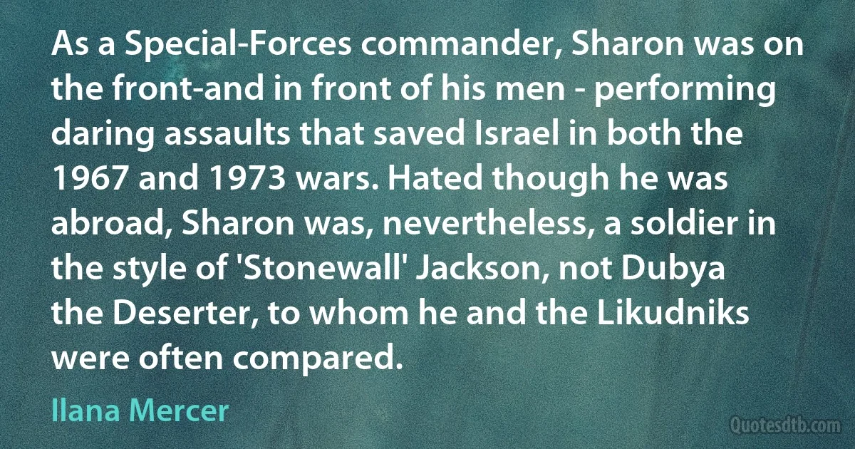 As a Special-Forces commander, Sharon was on the front-and in front of his men - performing daring assaults that saved Israel in both the 1967 and 1973 wars. Hated though he was abroad, Sharon was, nevertheless, a soldier in the style of 'Stonewall' Jackson, not Dubya the Deserter, to whom he and the Likudniks were often compared. (Ilana Mercer)