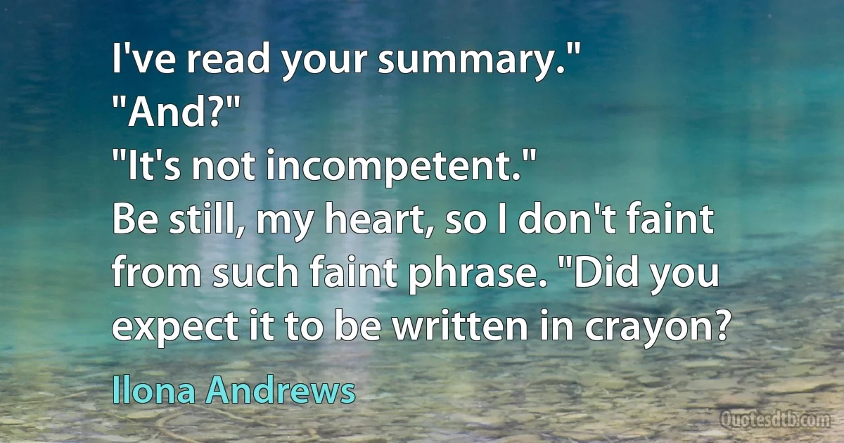 I've read your summary."
"And?"
"It's not incompetent."
Be still, my heart, so I don't faint from such faint phrase. "Did you expect it to be written in crayon? (Ilona Andrews)