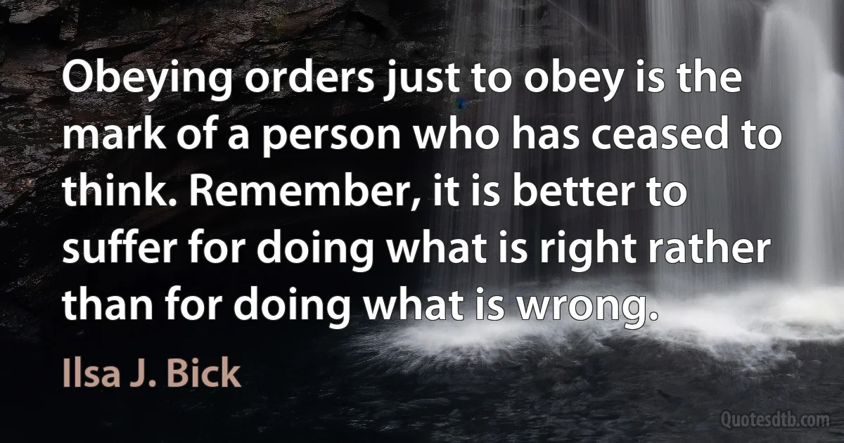 Obeying orders just to obey is the mark of a person who has ceased to think. Remember, it is better to suffer for doing what is right rather than for doing what is wrong. (Ilsa J. Bick)