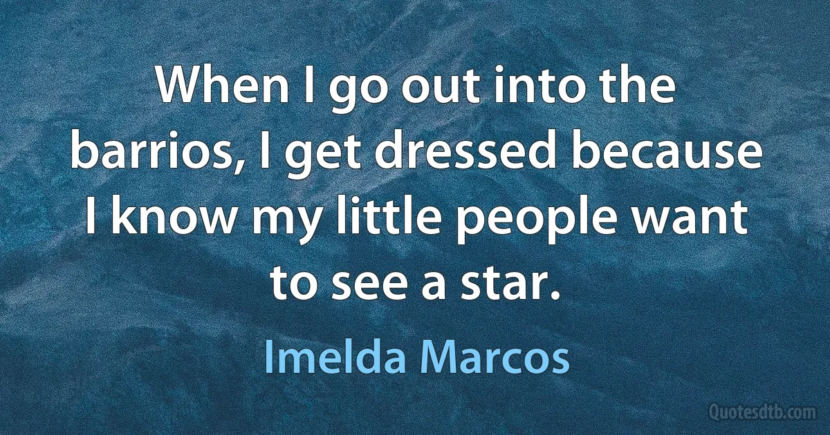 When I go out into the barrios, I get dressed because I know my little people want to see a star. (Imelda Marcos)