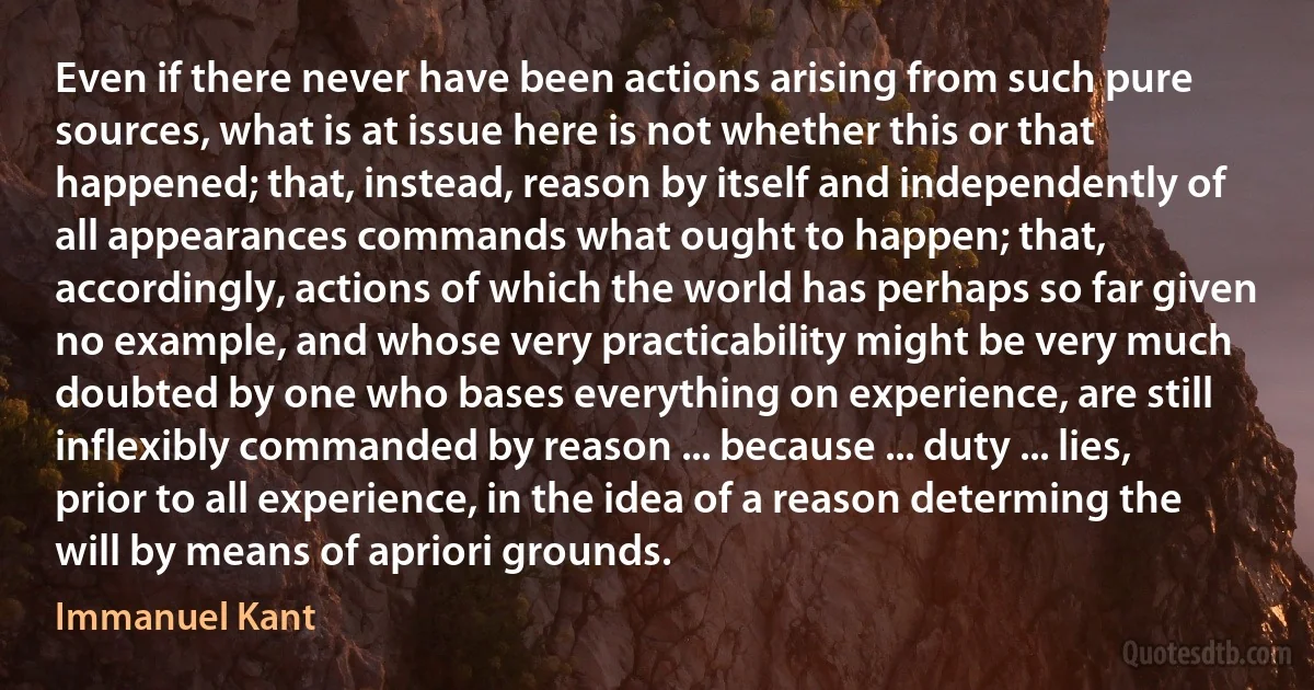 Even if there never have been actions arising from such pure sources, what is at issue here is not whether this or that happened; that, instead, reason by itself and independently of all appearances commands what ought to happen; that, accordingly, actions of which the world has perhaps so far given no example, and whose very practicability might be very much doubted by one who bases everything on experience, are still inflexibly commanded by reason ... because ... duty ... lies, prior to all experience, in the idea of a reason determing the will by means of apriori grounds. (Immanuel Kant)