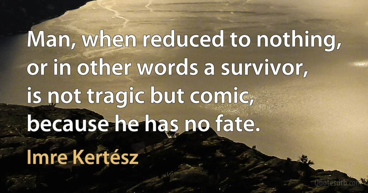 Man, when reduced to nothing, or in other words a survivor, is not tragic but comic, because he has no fate. (Imre Kertész)