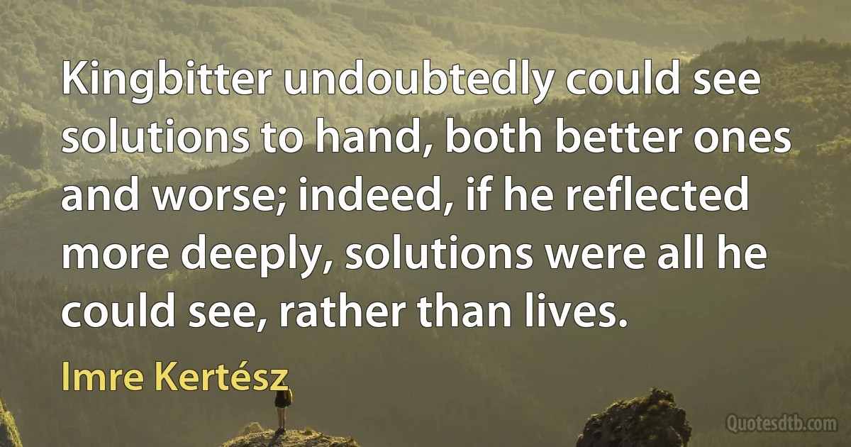 Kingbitter undoubtedly could see solutions to hand, both better ones and worse; indeed, if he reflected more deeply, solutions were all he could see, rather than lives. (Imre Kertész)