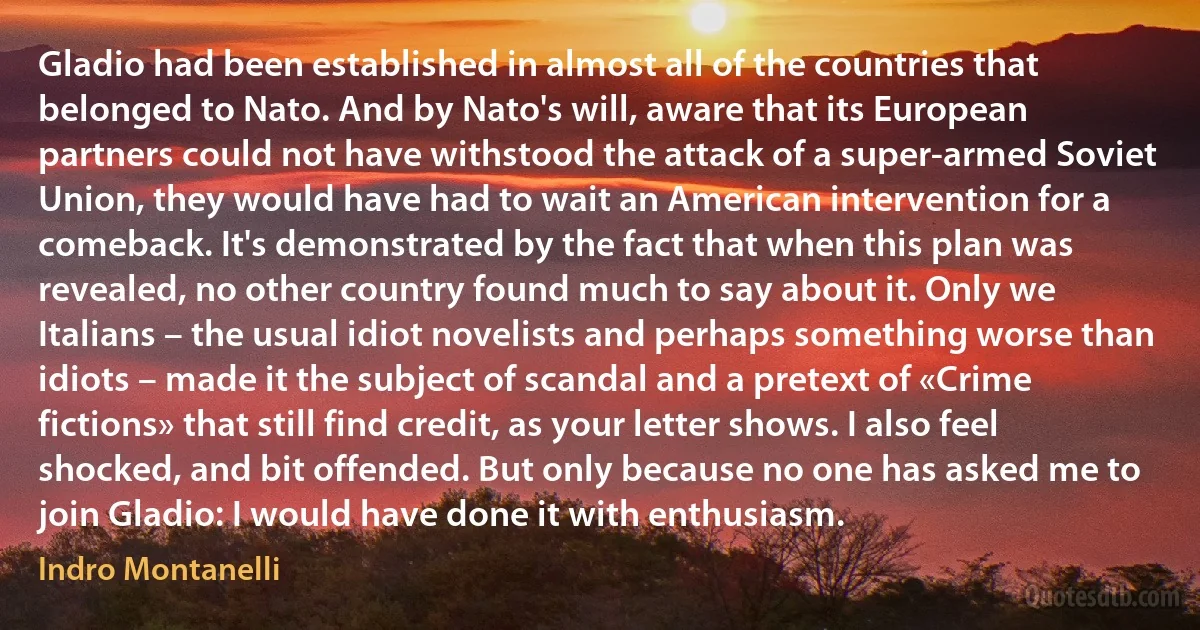 Gladio had been established in almost all of the countries that belonged to Nato. And by Nato's will, aware that its European partners could not have withstood the attack of a super-armed Soviet Union, they would have had to wait an American intervention for a comeback. It's demonstrated by the fact that when this plan was revealed, no other country found much to say about it. Only we Italians – the usual idiot novelists and perhaps something worse than idiots – made it the subject of scandal and a pretext of «Crime fictions» that still find credit, as your letter shows. I also feel shocked, and bit offended. But only because no one has asked me to join Gladio: I would have done it with enthusiasm. (Indro Montanelli)