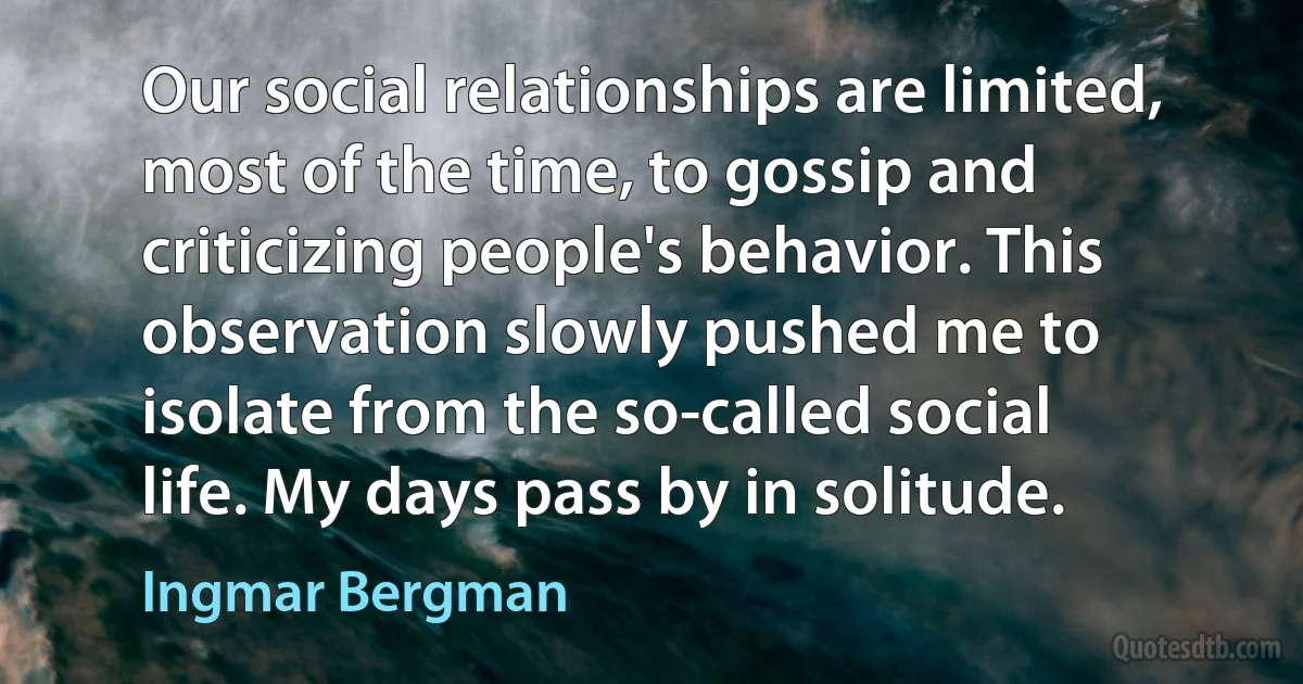 Our social relationships are limited, most of the time, to gossip and criticizing people's behavior. This observation slowly pushed me to isolate from the so-called social life. My days pass by in solitude. (Ingmar Bergman)