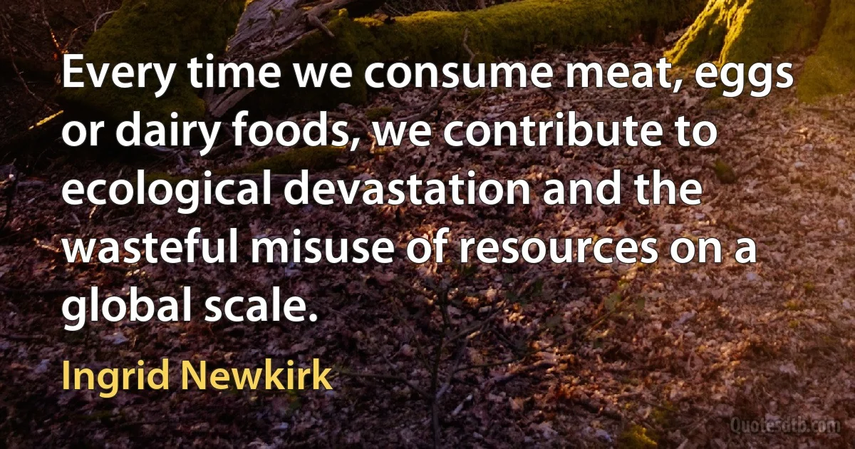 Every time we consume meat, eggs or dairy foods, we contribute to ecological devastation and the wasteful misuse of resources on a global scale. (Ingrid Newkirk)