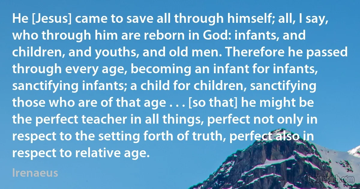 He [Jesus] came to save all through himself; all, I say, who through him are reborn in God: infants, and children, and youths, and old men. Therefore he passed through every age, becoming an infant for infants, sanctifying infants; a child for children, sanctifying those who are of that age . . . [so that] he might be the perfect teacher in all things, perfect not only in respect to the setting forth of truth, perfect also in respect to relative age. (Irenaeus)