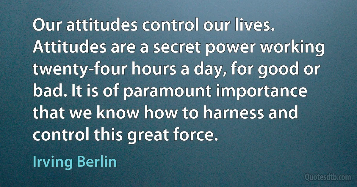 Our attitudes control our lives. Attitudes are a secret power working twenty-four hours a day, for good or bad. It is of paramount importance that we know how to harness and control this great force. (Irving Berlin)