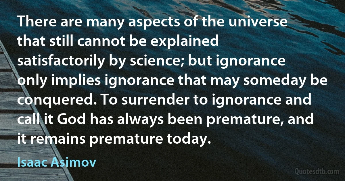 There are many aspects of the universe that still cannot be explained satisfactorily by science; but ignorance only implies ignorance that may someday be conquered. To surrender to ignorance and call it God has always been premature, and it remains premature today. (Isaac Asimov)