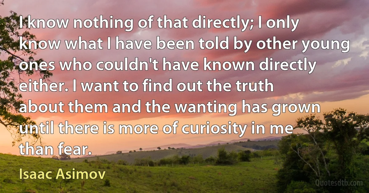 I know nothing of that directly; I only know what I have been told by other young ones who couldn't have known directly either. I want to find out the truth about them and the wanting has grown until there is more of curiosity in me than fear. (Isaac Asimov)