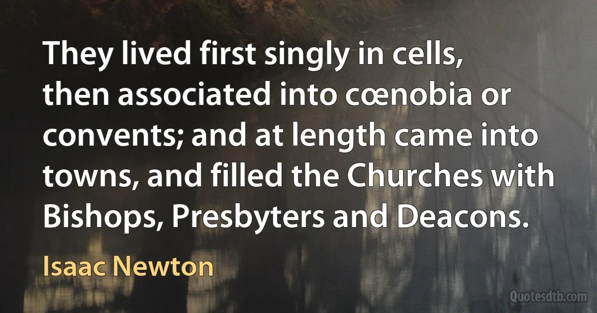 They lived first singly in cells, then associated into cœnobia or convents; and at length came into towns, and filled the Churches with Bishops, Presbyters and Deacons. (Isaac Newton)