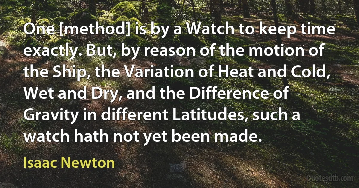 One [method] is by a Watch to keep time exactly. But, by reason of the motion of the Ship, the Variation of Heat and Cold, Wet and Dry, and the Difference of Gravity in different Latitudes, such a watch hath not yet been made. (Isaac Newton)