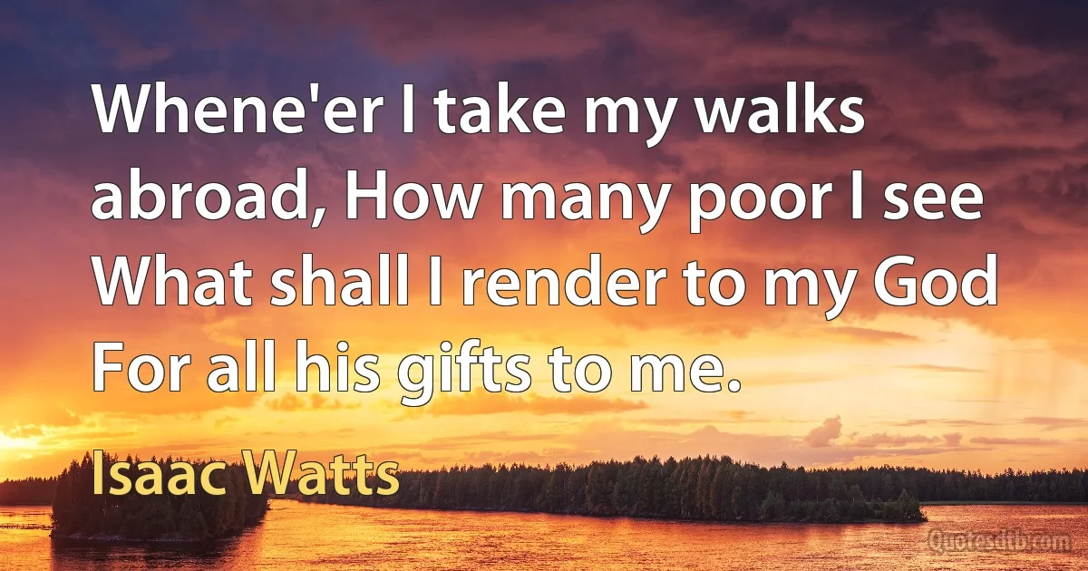 Whene'er I take my walks abroad, How many poor I see What shall I render to my God For all his gifts to me. (Isaac Watts)