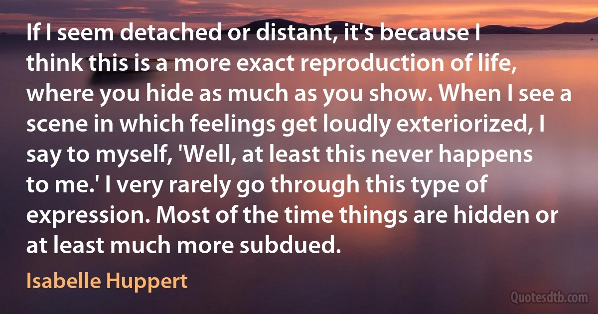 If I seem detached or distant, it's because I think this is a more exact reproduction of life, where you hide as much as you show. When I see a scene in which feelings get loudly exteriorized, I say to myself, 'Well, at least this never happens to me.' I very rarely go through this type of expression. Most of the time things are hidden or at least much more subdued. (Isabelle Huppert)