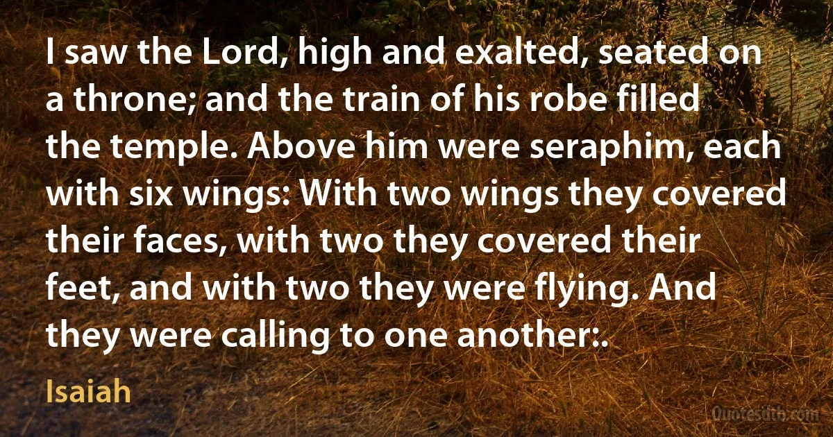 I saw the Lord, high and exalted, seated on a throne; and the train of his robe filled the temple. Above him were seraphim, each with six wings: With two wings they covered their faces, with two they covered their feet, and with two they were flying. And they were calling to one another:. (Isaiah)