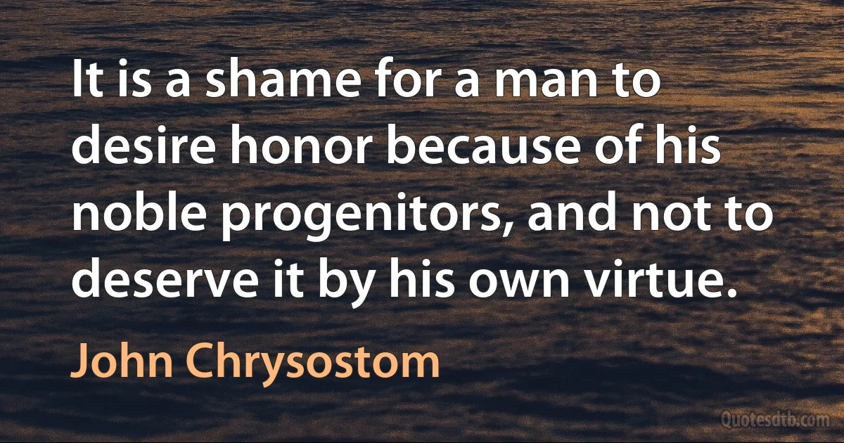 It is a shame for a man to desire honor because of his noble progenitors, and not to deserve it by his own virtue. (John Chrysostom)