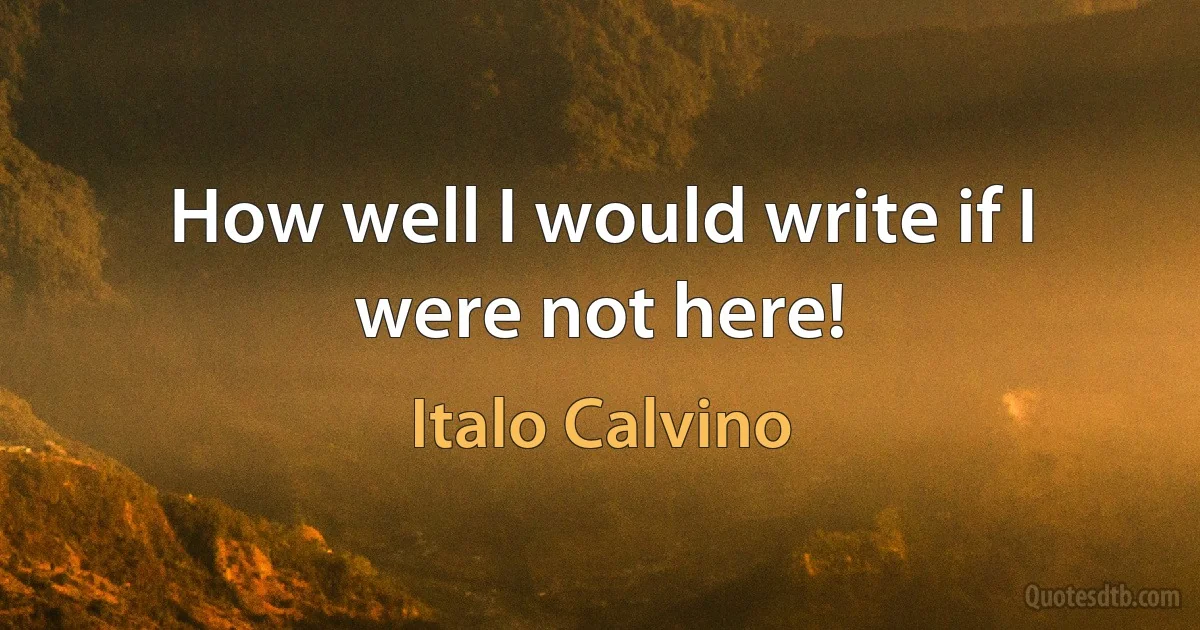 How well I would write if I were not here! (Italo Calvino)