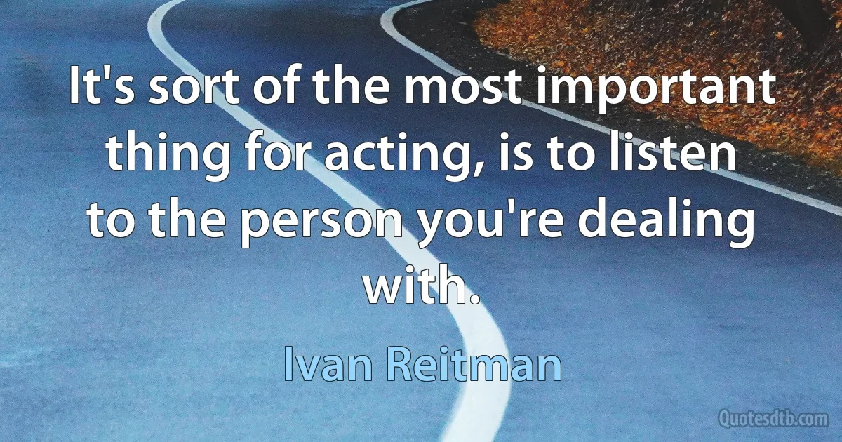 It's sort of the most important thing for acting, is to listen to the person you're dealing with. (Ivan Reitman)