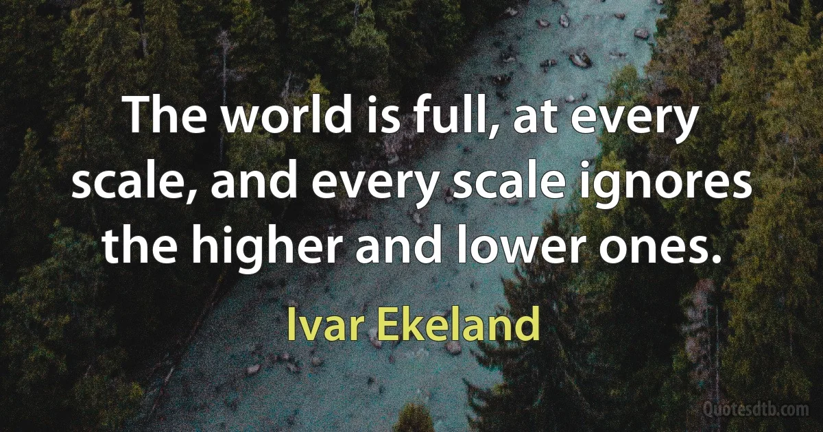 The world is full, at every scale, and every scale ignores the higher and lower ones. (Ivar Ekeland)