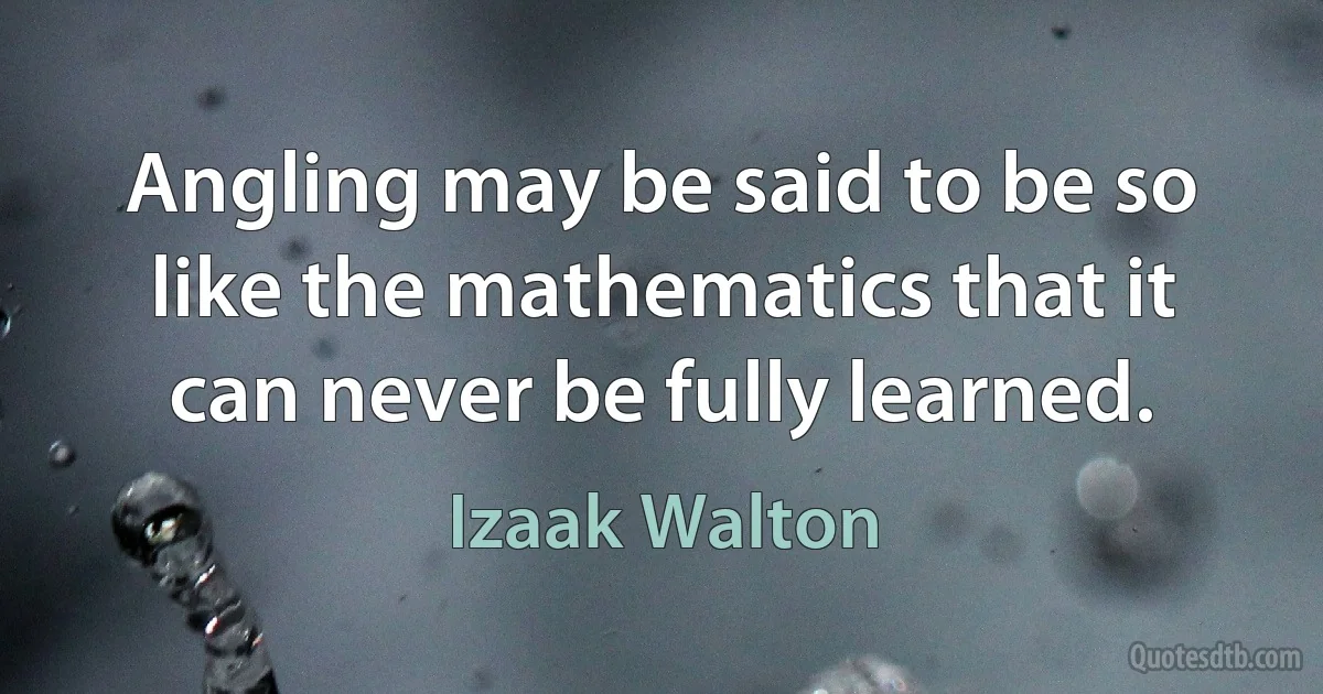 Angling may be said to be so like the mathematics that it can never be fully learned. (Izaak Walton)