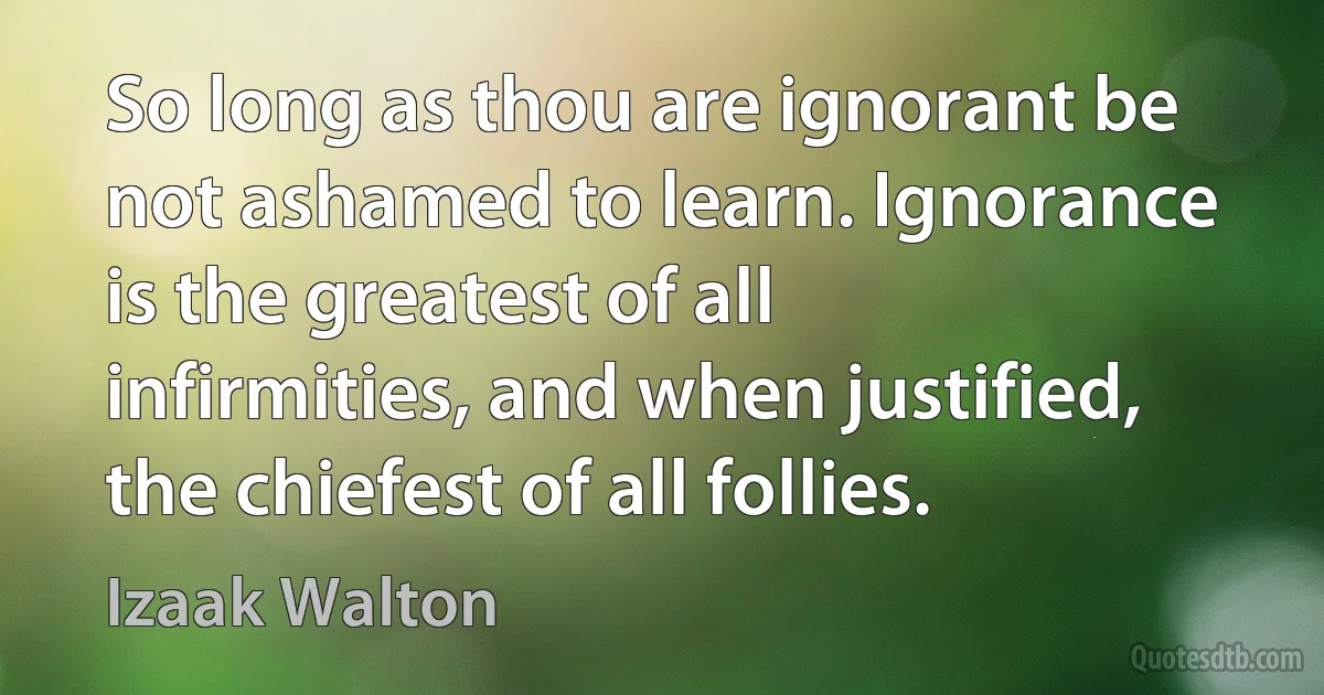 So long as thou are ignorant be not ashamed to learn. Ignorance is the greatest of all infirmities, and when justified, the chiefest of all follies. (Izaak Walton)