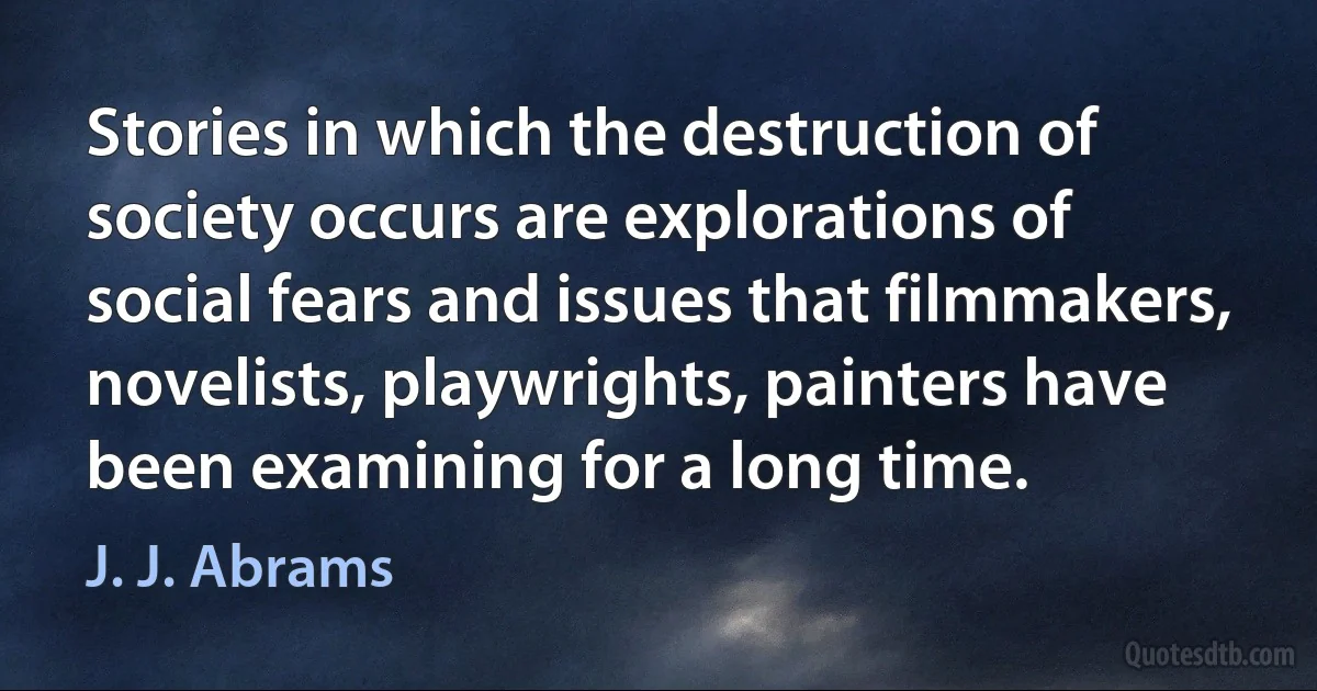 Stories in which the destruction of society occurs are explorations of social fears and issues that filmmakers, novelists, playwrights, painters have been examining for a long time. (J. J. Abrams)