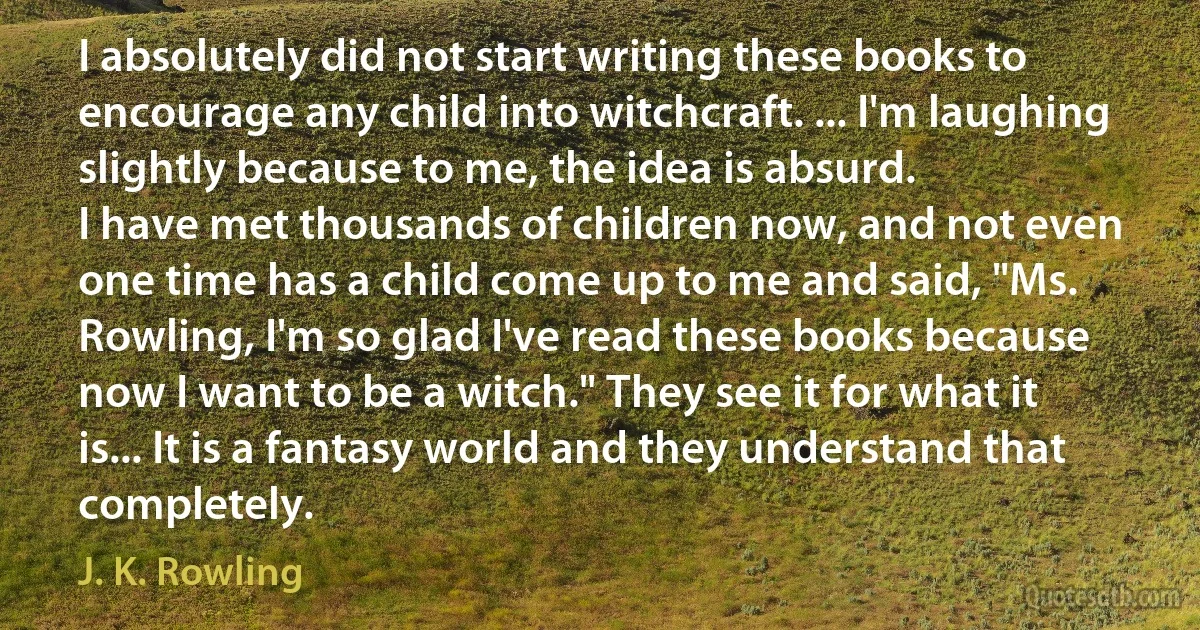 I absolutely did not start writing these books to encourage any child into witchcraft. ... I'm laughing slightly because to me, the idea is absurd.
I have met thousands of children now, and not even one time has a child come up to me and said, "Ms. Rowling, I'm so glad I've read these books because now I want to be a witch." They see it for what it is... It is a fantasy world and they understand that completely. (J. K. Rowling)