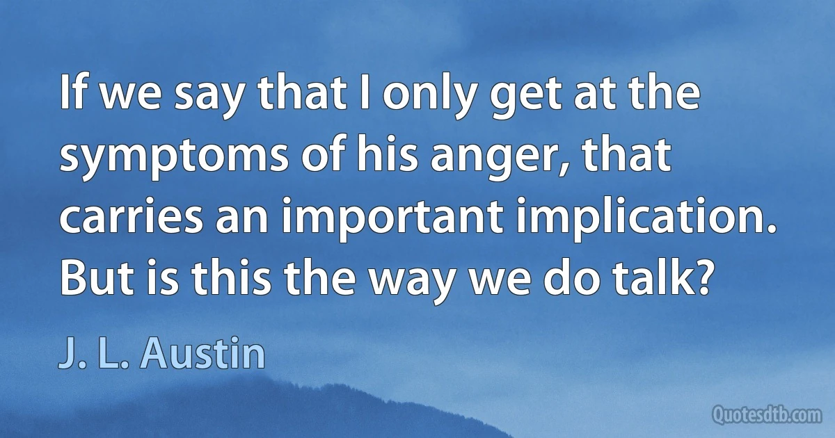 If we say that I only get at the symptoms of his anger, that carries an important implication. But is this the way we do talk? (J. L. Austin)