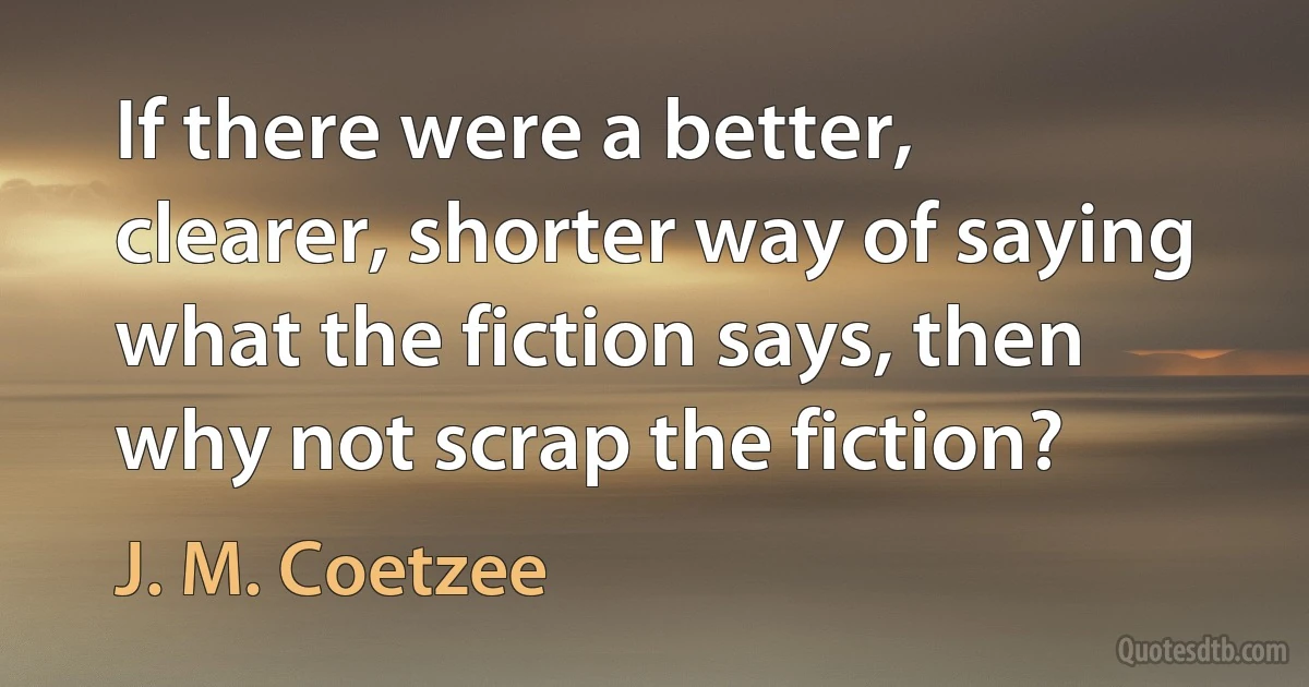 If there were a better, clearer, shorter way of saying what the fiction says, then why not scrap the fiction? (J. M. Coetzee)