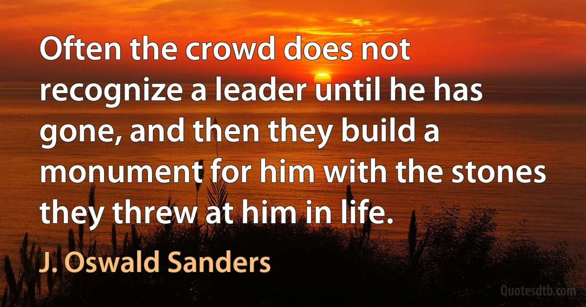 Often the crowd does not recognize a leader until he has gone, and then they build a monument for him with the stones they threw at him in life. (J. Oswald Sanders)