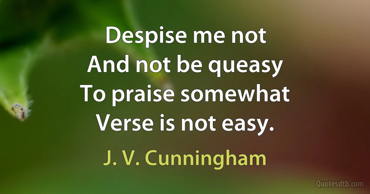 Despise me not
And not be queasy
To praise somewhat
Verse is not easy. (J. V. Cunningham)