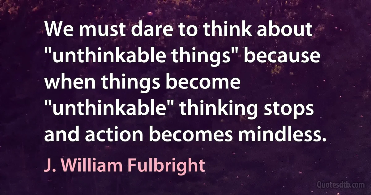 We must dare to think about "unthinkable things" because when things become "unthinkable" thinking stops and action becomes mindless. (J. William Fulbright)