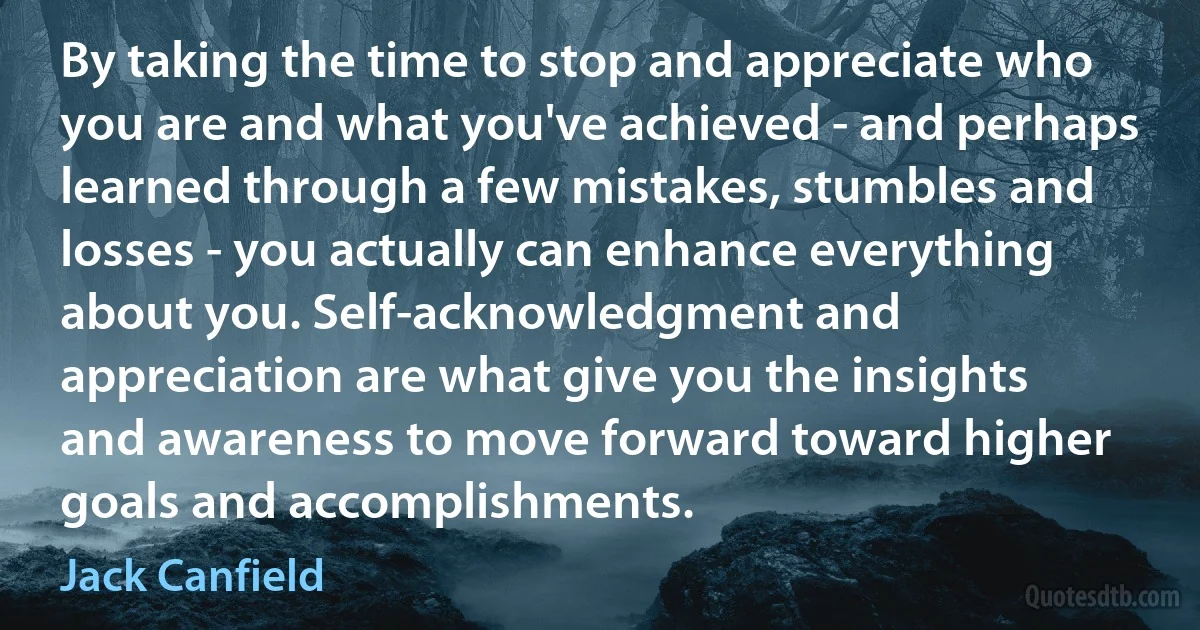 By taking the time to stop and appreciate who you are and what you've achieved - and perhaps learned through a few mistakes, stumbles and losses - you actually can enhance everything about you. Self-acknowledgment and appreciation are what give you the insights and awareness to move forward toward higher goals and accomplishments. (Jack Canfield)