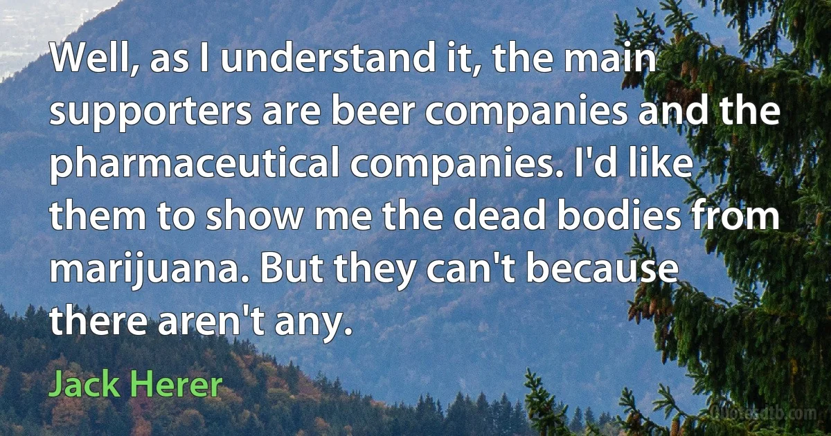 Well, as I understand it, the main supporters are beer companies and the pharmaceutical companies. I'd like them to show me the dead bodies from marijuana. But they can't because there aren't any. (Jack Herer)