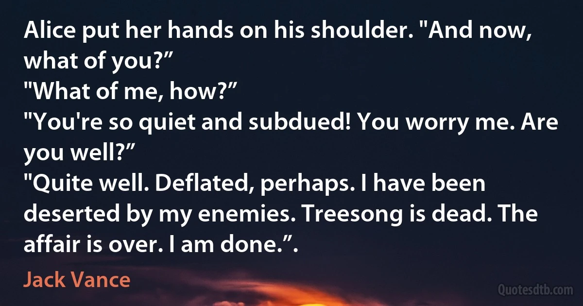 Alice put her hands on his shoulder. "And now, what of you?”
"What of me, how?”
"You're so quiet and subdued! You worry me. Are you well?”
"Quite well. Deflated, perhaps. I have been deserted by my enemies. Treesong is dead. The affair is over. I am done.”. (Jack Vance)