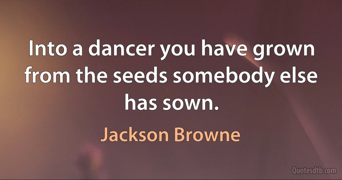 Into a dancer you have grown from the seeds somebody else has sown. (Jackson Browne)