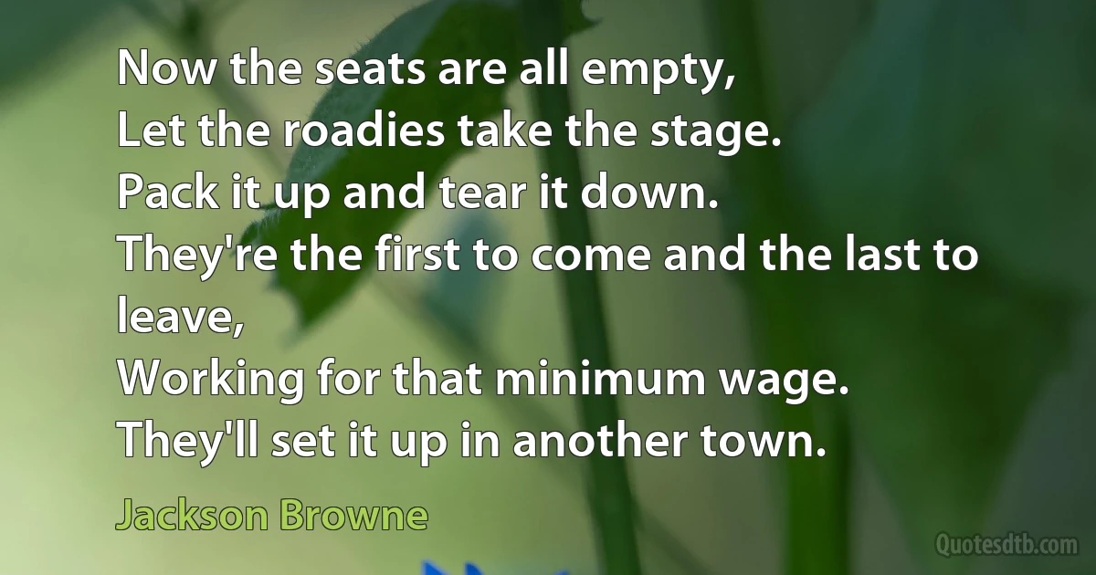 Now the seats are all empty,
Let the roadies take the stage.
Pack it up and tear it down.
They're the first to come and the last to leave,
Working for that minimum wage.
They'll set it up in another town. (Jackson Browne)