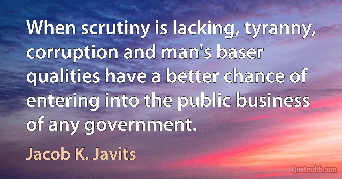 When scrutiny is lacking, tyranny, corruption and man's baser qualities have a better chance of entering into the public business of any government. (Jacob K. Javits)