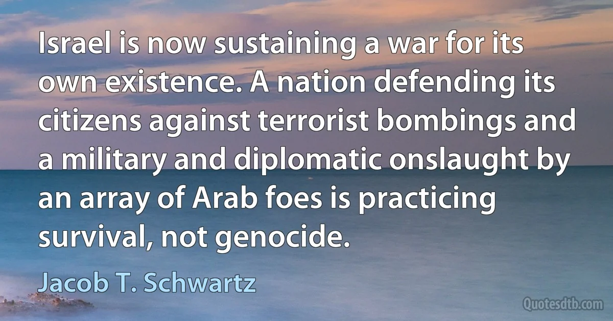 Israel is now sustaining a war for its own existence. A nation defending its citizens against terrorist bombings and a military and diplomatic onslaught by an array of Arab foes is practicing survival, not genocide. (Jacob T. Schwartz)