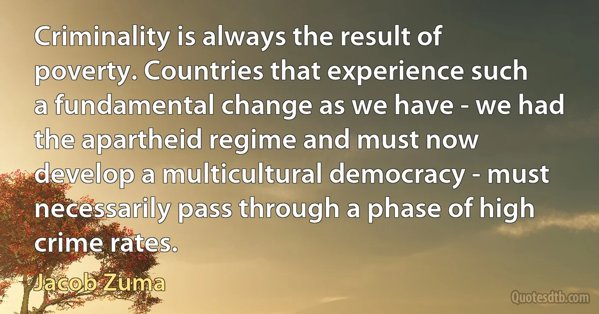 Criminality is always the result of poverty. Countries that experience such a fundamental change as we have - we had the apartheid regime and must now develop a multicultural democracy - must necessarily pass through a phase of high crime rates. (Jacob Zuma)