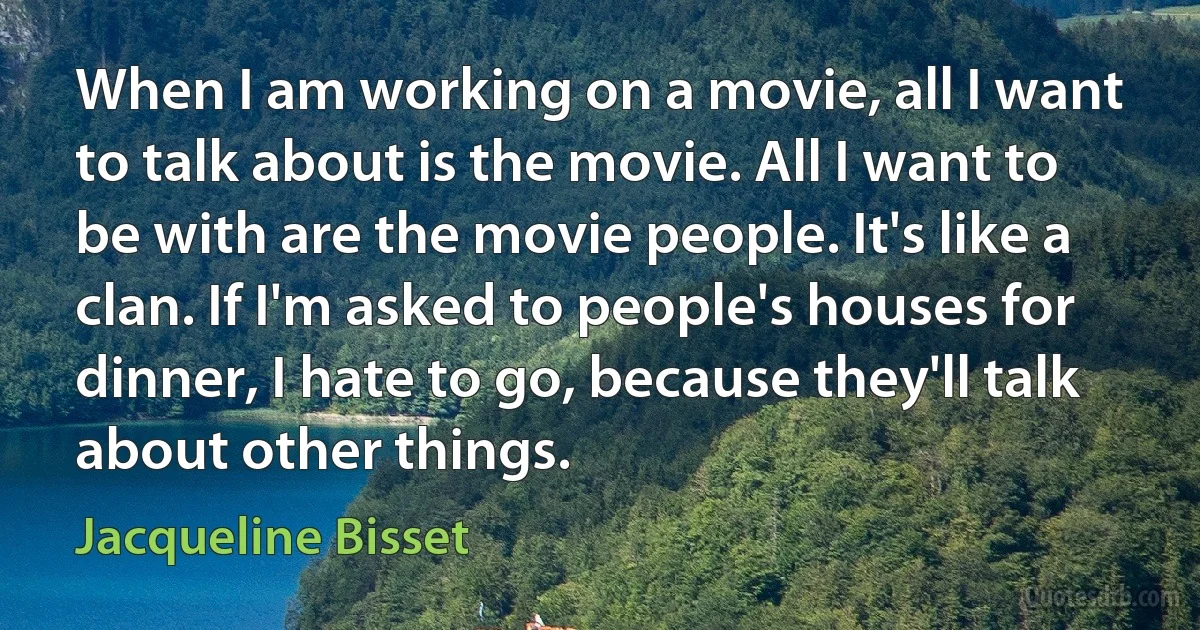 When I am working on a movie, all I want to talk about is the movie. All I want to be with are the movie people. It's like a clan. If I'm asked to people's houses for dinner, I hate to go, because they'll talk about other things. (Jacqueline Bisset)