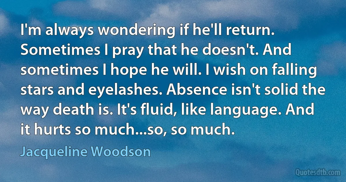 I'm always wondering if he'll return. Sometimes I pray that he doesn't. And sometimes I hope he will. I wish on falling stars and eyelashes. Absence isn't solid the way death is. It's fluid, like language. And it hurts so much...so, so much. (Jacqueline Woodson)