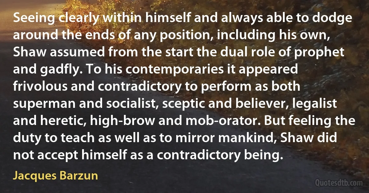 Seeing clearly within himself and always able to dodge around the ends of any position, including his own, Shaw assumed from the start the dual role of prophet and gadfly. To his contemporaries it appeared frivolous and contradictory to perform as both superman and socialist, sceptic and believer, legalist and heretic, high-brow and mob-orator. But feeling the duty to teach as well as to mirror mankind, Shaw did not accept himself as a contradictory being. (Jacques Barzun)