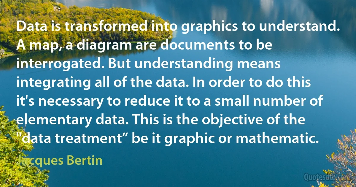 Data is transformed into graphics to understand. A map, a diagram are documents to be interrogated. But understanding means integrating all of the data. In order to do this it's necessary to reduce it to a small number of elementary data. This is the objective of the "data treatment” be it graphic or mathematic. (Jacques Bertin)